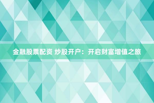 金融股票配资 炒股开户：开启财富增值之旅