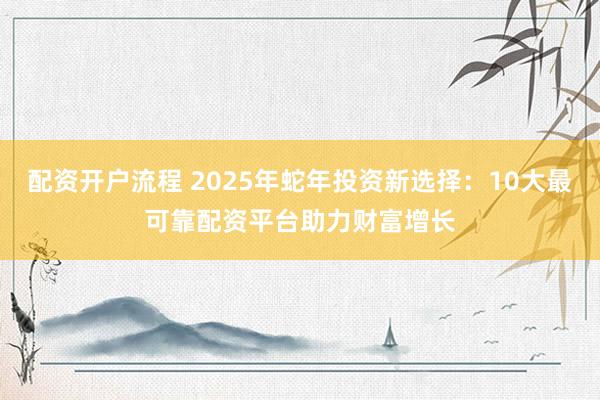 配资开户流程 2025年蛇年投资新选择：10大最可靠配资平台助力财富增长