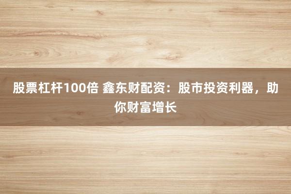 股票杠杆100倍 鑫东财配资：股市投资利器，助你财富增长