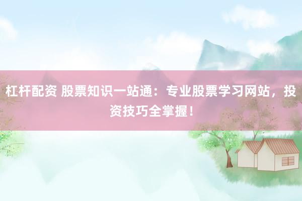 杠杆配资 股票知识一站通：专业股票学习网站，投资技巧全掌握！