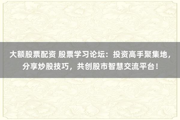 大额股票配资 股票学习论坛：投资高手聚集地，分享炒股技巧，共创股市智慧交流平台！