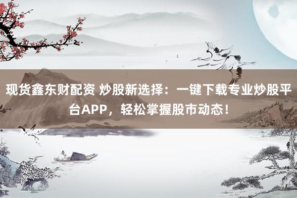 现货鑫东财配资 炒股新选择：一键下载专业炒股平台APP，轻松掌握股市动态！