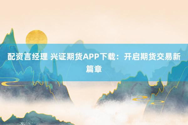 配资言经理 兴证期货APP下载：开启期货交易新篇章