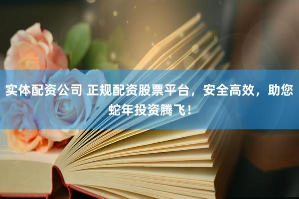 实体配资公司 正规配资股票平台，安全高效，助您蛇年投资腾飞！