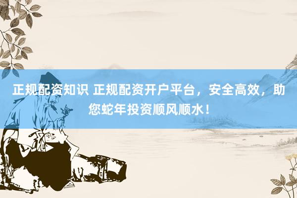 正规配资知识 正规配资开户平台，安全高效，助您蛇年投资顺风顺水！