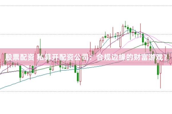 股票配资 私募开配资公司：合规边缘的财富游戏？