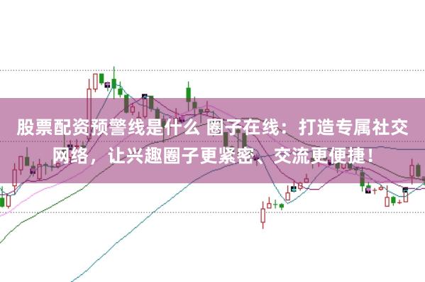 股票配资预警线是什么 圈子在线：打造专属社交网络，让兴趣圈子更紧密、交流更便捷！