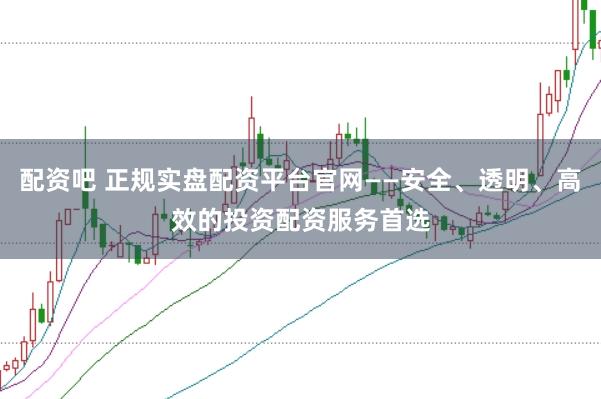 配资吧 正规实盘配资平台官网——安全、透明、高效的投资配资服务首选