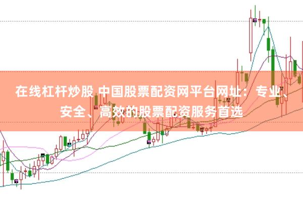 在线杠杆炒股 中国股票配资网平台网址：专业、安全、高效的股票配资服务首选