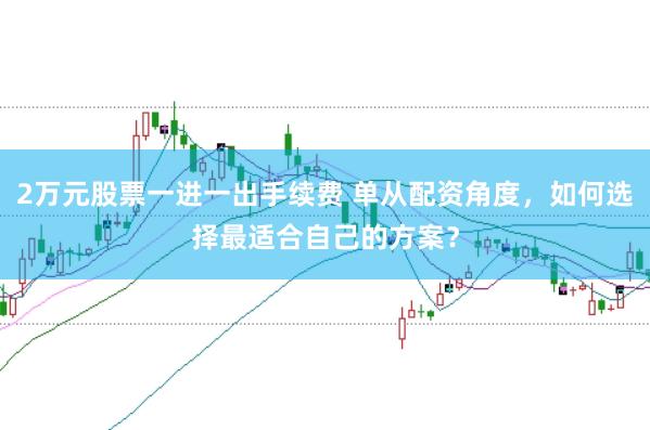2万元股票一进一出手续费 单从配资角度，如何选择最适合自己的方案？