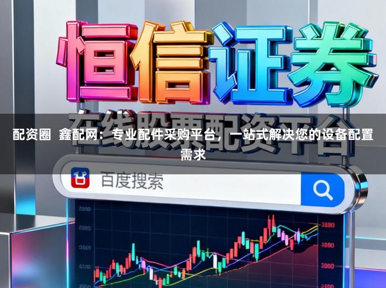 配资圈  鑫配网：专业配件采购平台，一站式解决您的设备配置需求