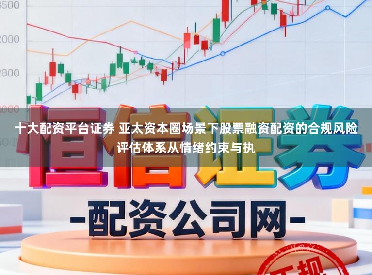 十大配资平台证券 亚太资本圈场景下股票融资配资的合规风险评估体系从情绪约束与执