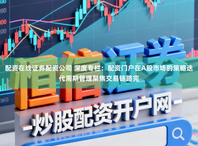配资在线证券配资公司 深度专栏：配资门户在A股市场的策略迭代周期管理聚焦交易链路完