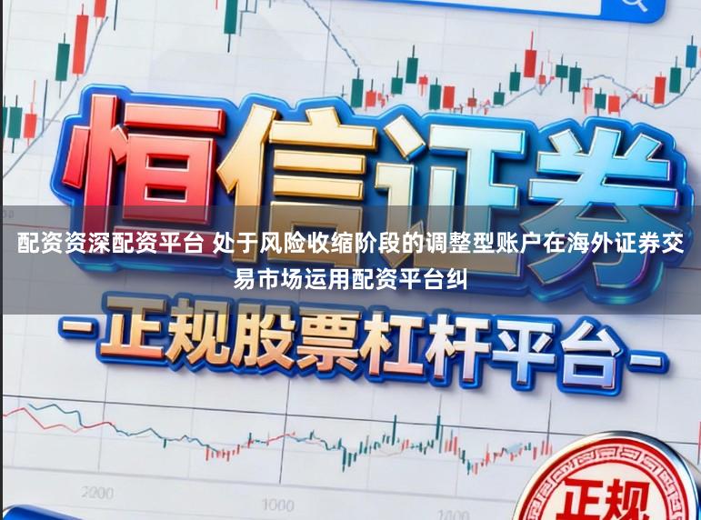 配资资深配资平台 处于风险收缩阶段的调整型账户在海外证券交易市场运用配资平台纠