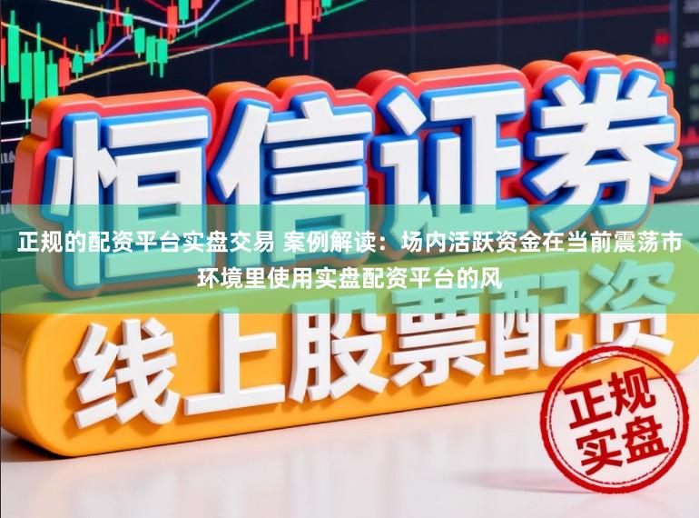 正规的配资平台实盘交易 案例解读：场内活跃资金在当前震荡市环境里使用实盘配资平台的风