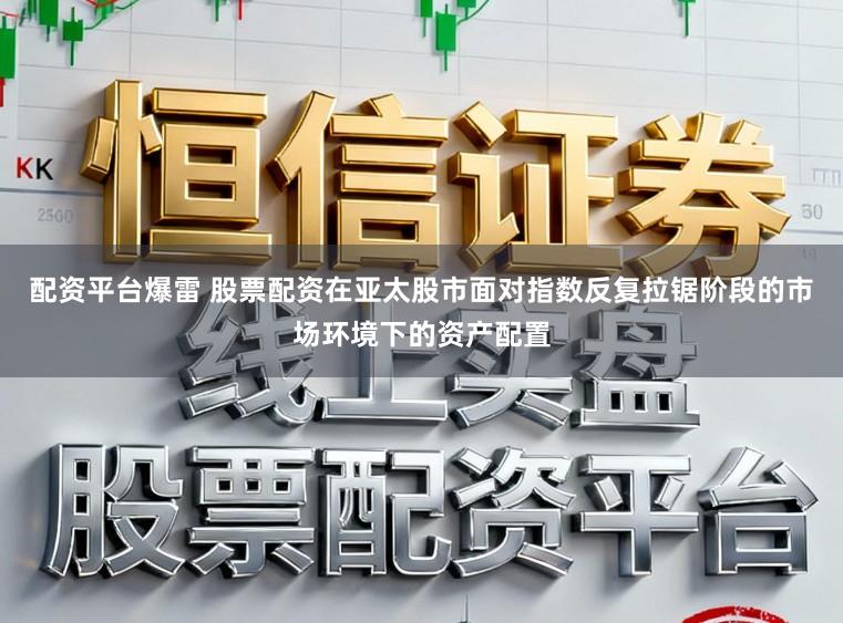 配资平台爆雷 股票配资在亚太股市面对指数反复拉锯阶段的市场环境下的资产配置