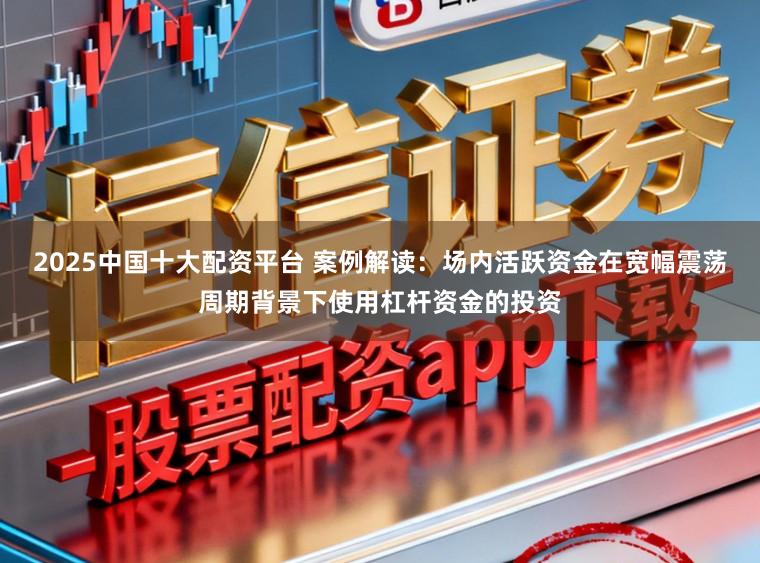 2025中国十大配资平台 案例解读：场内活跃资金在宽幅震荡周期背景下使用杠杆资金的投资